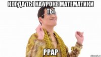 когда ты на уроке математики ты ppap