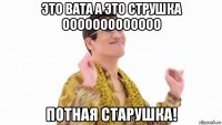 это вата а это струшка ооооооооооооо потная старушка!