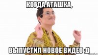 когда аташка, выпустил новое видео :d