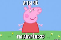 а ты чё ты абурел???