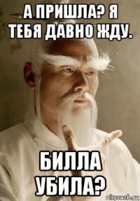 а пришла? я тебя давно жду. билла убила?