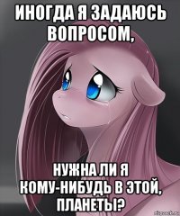 иногда я задаюсь вопросом, нужна ли я кому-нибудь в этой, планеты?