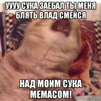уууу сука заебал ты меня блять влад смейся над моим сука мемасом!