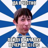 да я честно пойду в качалку вечером (с) сус