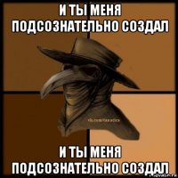 и ты меня подсознательно создал и ты меня подсознательно создал