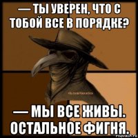 — ты уверен, что с тобой все в порядке? — мы все живы. остальное фигня.