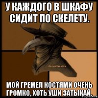 у каждого в шкафу сидит по скелету. мой гремел костями очень громко, хоть уши затыкай.