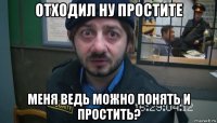 отходил ну простите меня ведь можно понять и простить?