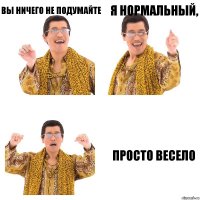 Вы ничего не подумайте я нормальный, просто весело