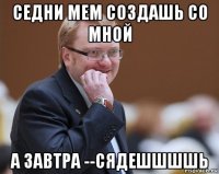 седни мем создашь со мной а завтра --сядешшшшь