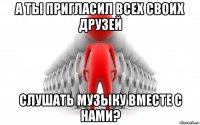 а ты пригласил всех своих друзей слушать музыку вместе с нами?