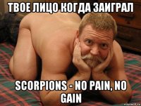 твое лицо когда заиграл scorpions - no pain, no gain