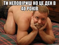 ти неповіриш но це ден в 40 років 