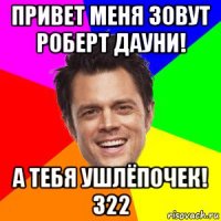 привет меня зовут роберт дауни! а тебя ушлёпочек! 322