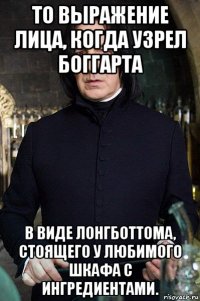 то выражение лица, когда узрел боггарта в виде лонгботтома, стоящего у любимого шкафа с ингредиентами.