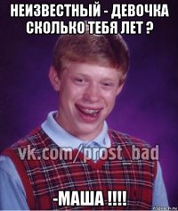 неизвестный - девочка сколько тебя лет ? -маша !!!!