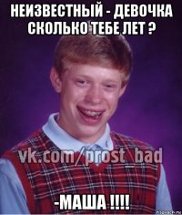 неизвестный - девочка сколько тебе лет ? -маша !!!!