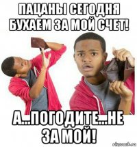 пацаны сегодня бухаем за мой счет! а...погодите...не за мой!