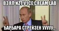 взял nzt у ice cream lab барбара стрейзен ууууу...