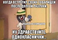 когда встретил своих товарищей после долгой разлуки: ну здравствуйте, однокласнички...