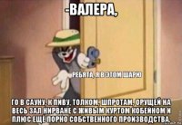 -валера, го в сауну, к пиву, толком, шпротам, орущей на весь зал нирване с живым куртом кобейном и плюс ещё порно собственного производства.