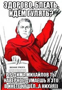 здорово, блеать, идём гулять? p.s дима михайлов ты наверное думаешь я это в инете нашёл...а нихуя))