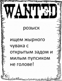 розыск ищем жырного чувака с открытым задом и милым пупсиком не голове!