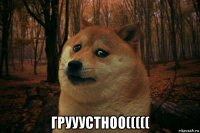  грууустноо(((((