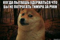 когда пытаешь удержаться что бы не потрогать тимура за руки 