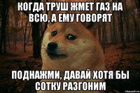 когда труш жмет газ на всю, а ему говорят поднажми, давай хотя бы сотку разгоним