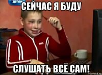 сейчас я буду слушать всё сам!