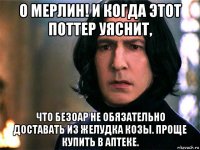 о мерлин! и когда этот поттер уяснит, что безоар не обязательно доставать из желудка козы. проще купить в аптеке.