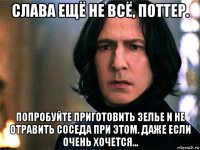 слава ещё не всё, поттер. попробуйте приготовить зелье и не отравить соседа при этом. даже если очень хочется...