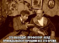  это выходит, профессор, асад прикидывался хорошим все это время