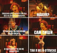 Ляшенко орет какого хуя вы все не в валиханово??? Нахуя? Ну письмо на липунова надо писать Сам пиши А где хохол? Че он не пишет??? Так я же в отпуске