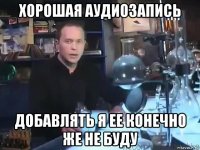 хорошая аудиозапись добавлять я ее конечно же не буду