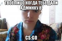 твоё лицо когда тебе дали админку в cs:go