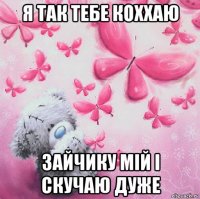 я так тебе коххаю зайчику мій і скучаю дуже