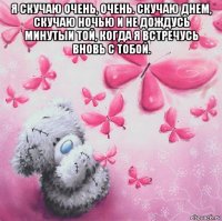 я скучаю очень, очень. скучаю днем, скучаю ночью и не дождусь минутыи той, когда я встречусь вновь с тобой. 