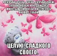 я скучаю очень, очень. скучаю днем, скучаю ночью и не дождусь минутыи той, когда я встречусь вновь с тобой. целую, сладкого своего.