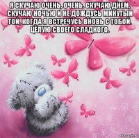 я скучаю очень, очень. скучаю днем, скучаю ночью и не дождусь минутыи той, когда я встречусь вновь с тобой. целую своего сладкого. 