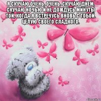 я скучаю очень, очень. скучаю днем, скучаю ночью и не дождусь минуты той, когда я встречусь вновь с тобой. целую своего сладкого. 