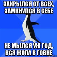 закрылся от всех, замкнулся в себе не мылся уж год, вся жопа в говне