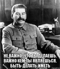  не важно, что ты делаешь. важно кем ты являешься. быть-делать-иметь