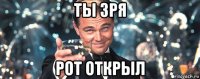 ты зря рот открыл