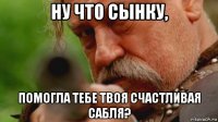 ну что сынку, помогла тебе твоя счастливая сабля?