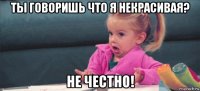 ты говоришь что я некрасивая? не честно!