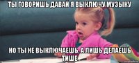 ты говоришь давай я выключу музыку но ты не выключаешь, а лишь делаешь тише