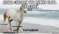 когда сказали что нужно быть серьезней 