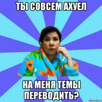 ты совсем ахуел на меня темы переводить?